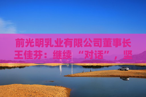 前光明乳業(yè)有限公司董事長(zhǎng)王佳芬：繼續(xù) “對(duì)話”，堅(jiān)持開(kāi)放，收獲共贏  第1張