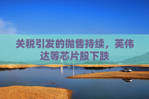 關(guān)稅引發(fā)的拋售持續(xù)，英偉達等芯片股下跌