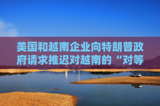 美國和越南企業(yè)向特朗普政府請(qǐng)求推遲對(duì)越南的“對(duì)等關(guān)稅”