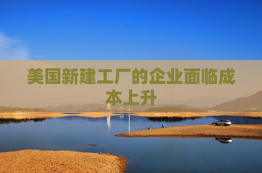 美國新建工廠的企業(yè)面臨成本上升  第1張