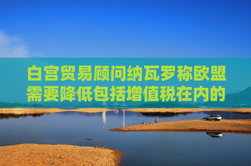 白宮貿(mào)易顧問(wèn)納瓦羅稱歐盟需要降低包括增值稅在內(nèi)的非關(guān)稅壁壘