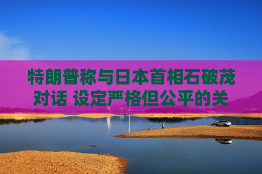 特朗普稱與日本首相石破茂對話 設定嚴格但公平的關稅談判參數(shù)