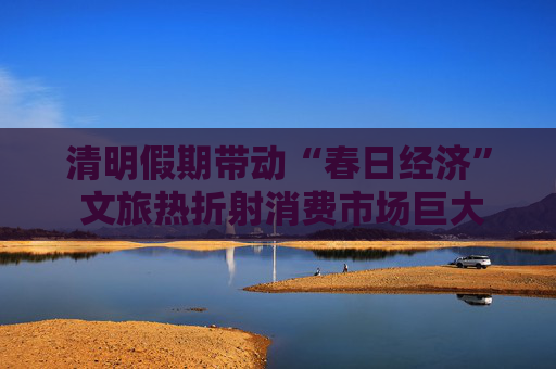 清明假期帶動“春日經濟” 文旅熱折射消費市場巨大潛力