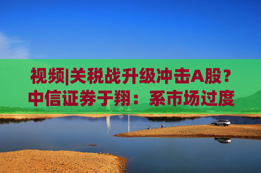 視頻|關稅戰(zhàn)升級沖擊A股？中信證券于翔：系市場過度反應