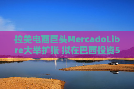 拉美電商巨頭MercadoLibre大舉擴(kuò)張 擬在巴西投資58億美元并新增1.4萬(wàn)員工