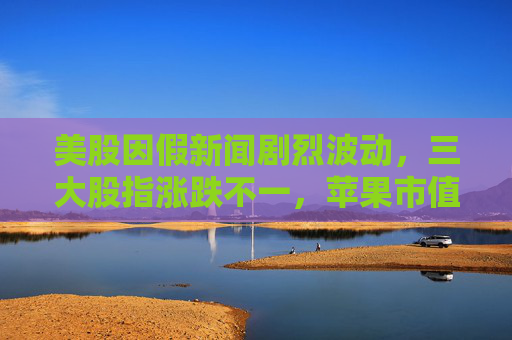美股因假新聞劇烈波動，三大股指漲跌不一，蘋果市值一夜蒸發(fā)千億美元