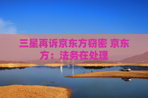 三星再訴京東方竊密 京東方：法務(wù)在處理