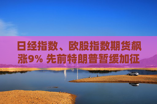日經指數、歐股指數期貨飆漲9% 先前特朗普暫緩加征關稅