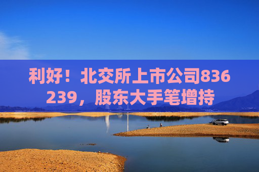 利好！北交所上市公司836239，股東大手筆增持  第1張