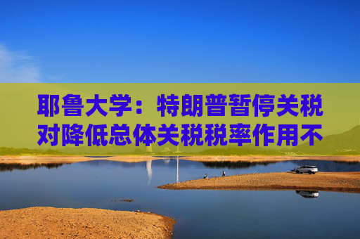 耶魯大學(xué)：特朗普暫停關(guān)稅對(duì)降低總體關(guān)稅稅率作用不大