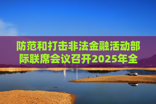 防范和打擊非法金融活動(dòng)部際聯(lián)席會(huì)議召開2025年全體（擴(kuò)大）會(huì)議暨打擊非法集資專項(xiàng)行動(dòng)推進(jìn)會(huì)議  第1張