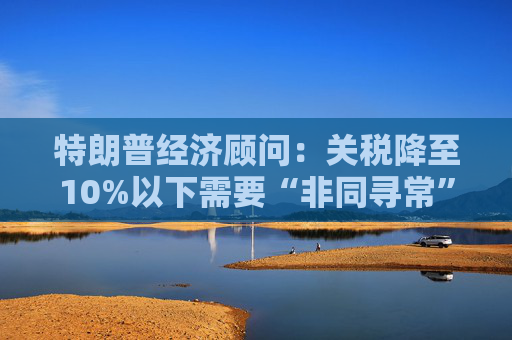 特朗普經(jīng)濟顧問：關稅降至10%以下需要“非同尋常”的協(xié)議
