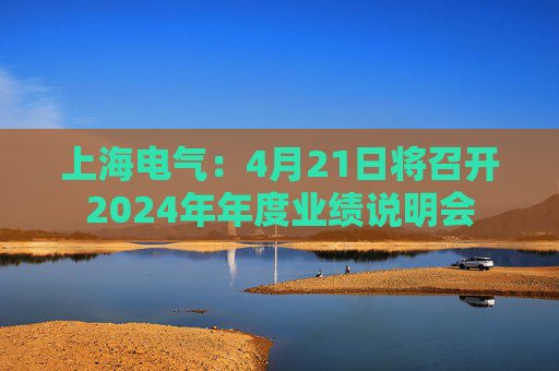 上海電氣：4月21日將召開2024年年度業(yè)績說明會  第1張