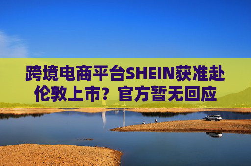 跨境電商平臺SHEIN獲準(zhǔn)赴倫敦上市？官方暫無回應(yīng)