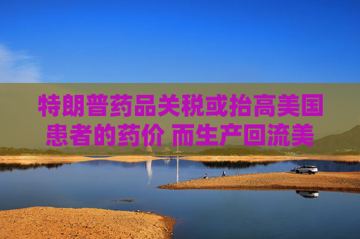 特朗普藥品關(guān)稅或抬高美國患者的藥價 而生產(chǎn)回流美國并不容易
