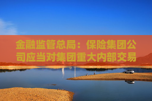 金融監(jiān)管總局：保險(xiǎn)集團(tuán)公司應(yīng)當(dāng)對(duì)集團(tuán)重大內(nèi)部交易進(jìn)行界定