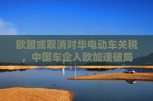 歐盟或取消對華電動車關(guān)稅，中國車企入歐加速破局