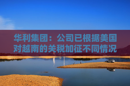 華利集團(tuán)：公司已根據(jù)美國對越南的關(guān)稅加征不同情況擬定了不同的應(yīng)對方案