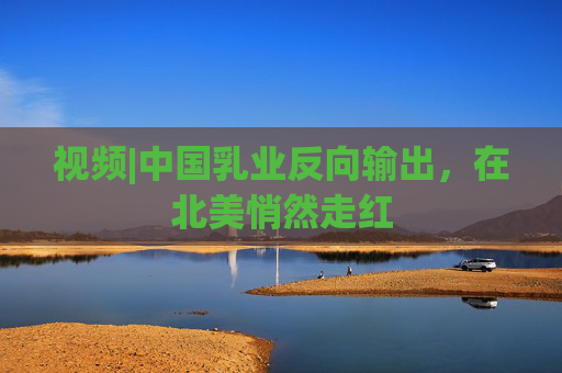 視頻|中國乳業(yè)反向輸出，在北美悄然走紅