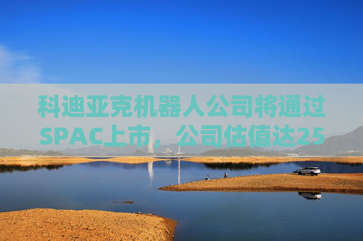 科迪亞克機(jī)器人公司將通過SPAC上市，公司估值達(dá)25億美元