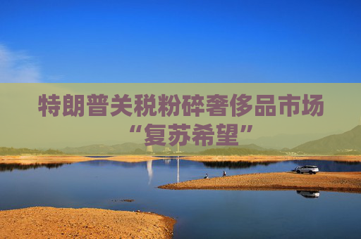 特朗普關(guān)稅粉碎奢侈品市場(chǎng)“復(fù)蘇希望”