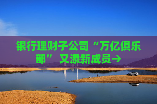 銀行理財子公司“萬億俱樂部” 又添新成員→