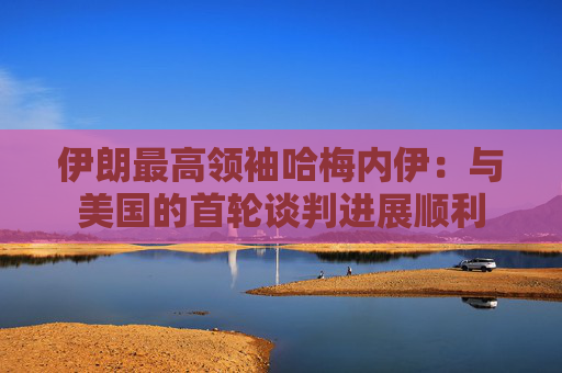 伊朗最高領(lǐng)袖哈梅內(nèi)伊：與美國的首輪談判進(jìn)展順利