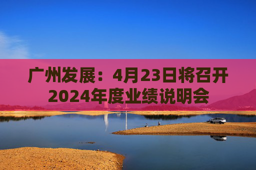 廣州發(fā)展：4月23日將召開2024年度業(yè)績說明會