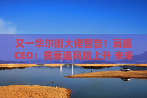 又一華爾街大佬警告！高盛CEO：美衰退風(fēng)險(xiǎn)上升 未來(lái)還有更多挑戰(zhàn)