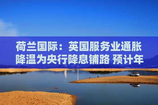 荷蘭國際：英國服務業(yè)通脹降溫為央行降息鋪路 預計年內將啟動季度性降息  第1張