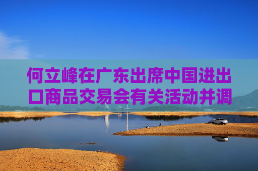 何立峰在廣東出席中國(guó)進(jìn)出口商品交易會(huì)有關(guān)活動(dòng)并調(diào)研外貿(mào)工作時(shí)強(qiáng)調(diào) 著力推進(jìn)外貿(mào)高質(zhì)量發(fā)展