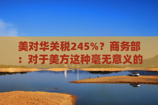 美對華關(guān)稅245%？商務(wù)部：對于美方這種毫無意義的關(guān)稅數(shù)字游戲，中方不予理會