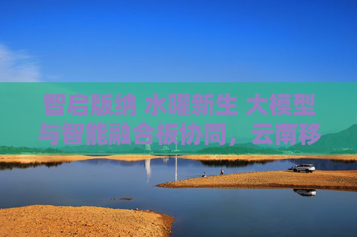 智啟版納 水曜新生 大模型與智能融合板協(xié)同，云南移動攜手中興通訊護航潑水節(jié)通信保障