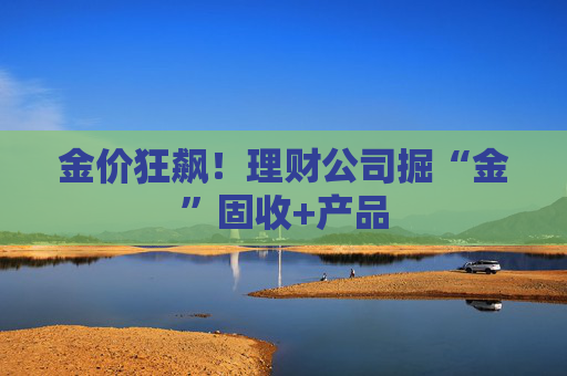 金價(jià)狂飆！理財(cái)公司掘“金”固收+產(chǎn)品