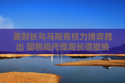 美財(cái)長(zhǎng)與馬斯克權(quán)力博弈勝出 國(guó)稅局代理局長(zhǎng)遭撤換