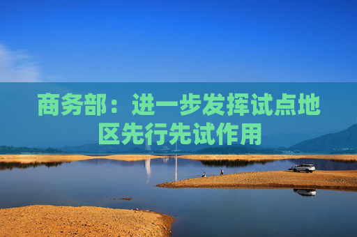 商務(wù)部：進一步發(fā)揮試點地區(qū)先行先試作用
