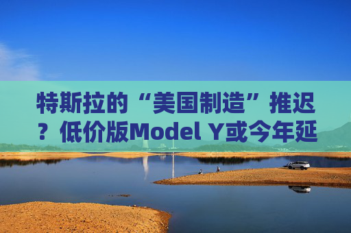 特斯拉的“美國制造”推遲？低價(jià)版Model Y或今年延至明年生產(chǎn)