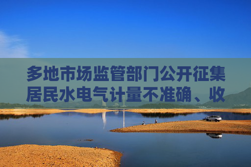 多地市場(chǎng)監(jiān)管部門公開征集居民水電氣計(jì)量不準(zhǔn)確、收費(fèi)不規(guī)范問題線索