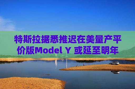 特斯拉據悉推遲在美量產平價版Model Y 或延至明年初