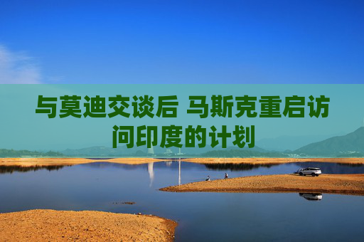 與莫迪交談后 馬斯克重啟訪問印度的計劃