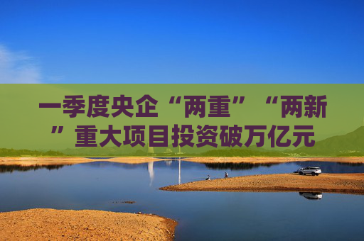 一季度央企“兩重”“兩新”重大項目投資破萬億元  第1張