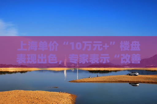 上海單價“10萬元+”樓盤表現(xiàn)出色，專家表示“改善型買家對未來市場有信心”