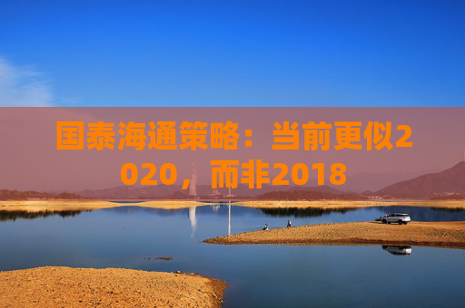 國泰海通策略：當前更似2020，而非2018
