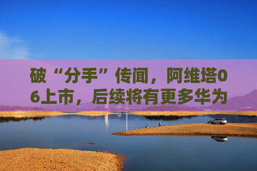 破“分手”傳聞，阿維塔06上市，后續(xù)將有更多華為人員入駐