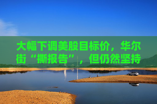大幅下調美股目標價，華爾街“撕報告”，但仍然堅持“今年會漲”