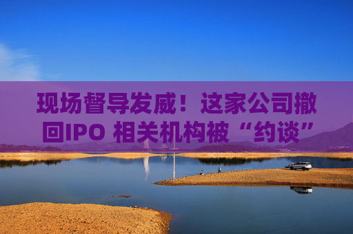 現(xiàn)場督導(dǎo)發(fā)威！這家公司撤回IPO 相關(guān)機(jī)構(gòu)被“約談”