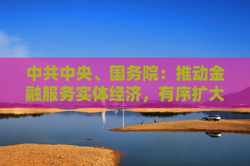 中共中央、國務(wù)院：推動金融服務(wù)實體經(jīng)濟，有序擴大金融開放