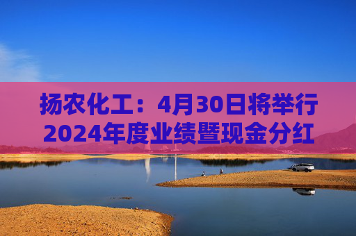 揚農(nóng)化工：4月30日將舉行2024年度業(yè)績暨現(xiàn)金分紅說明會