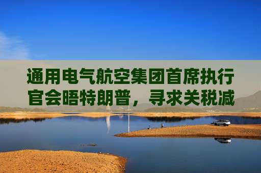 通用電氣航空集團首席執(zhí)行官會晤特朗普，尋求關(guān)稅減免