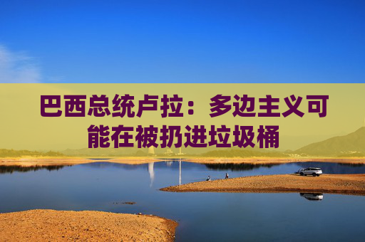 巴西總統(tǒng)盧拉：多邊主義可能在被扔進(jìn)垃圾桶